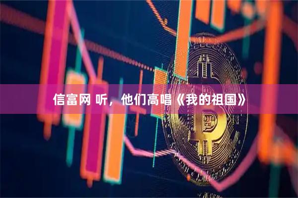 信富网 听，他们高唱《我的祖国》