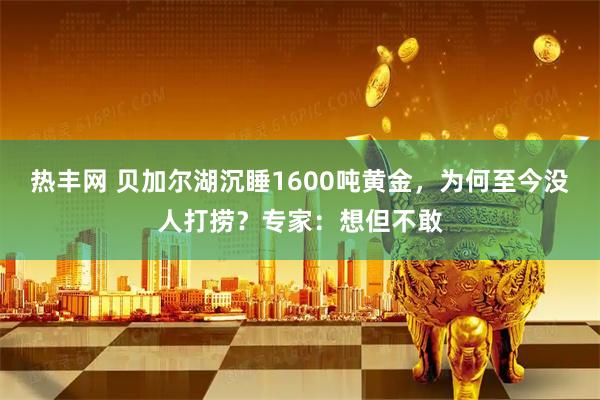 热丰网 贝加尔湖沉睡1600吨黄金，为何至今没人打捞？专家：想但不敢