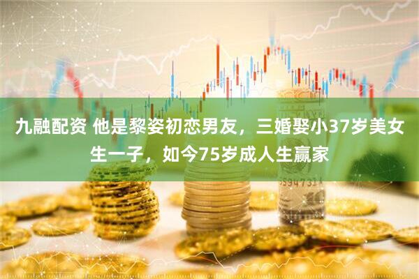 九融配资 他是黎姿初恋男友，三婚娶小37岁美女生一子，如今75岁成人生赢家