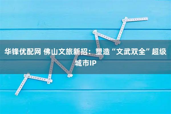 华锋优配网 佛山文旅新招：塑造“文武双全”超级城市IP