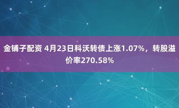 金铺子配资 4月23日科沃转债上涨1.07%，转股溢价率270.58%