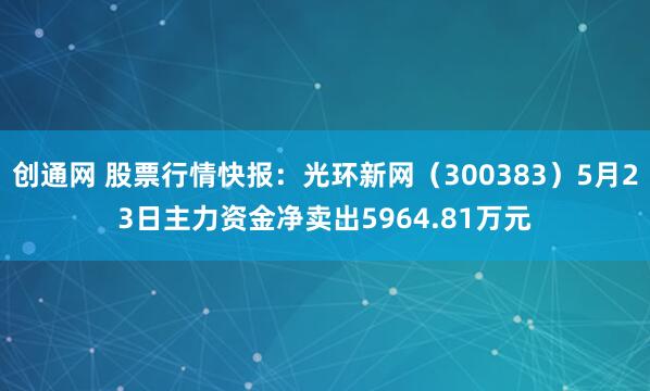 创通网 股票行情快报：光环新网（300383）5月23日主力资金净卖出5964.81万元