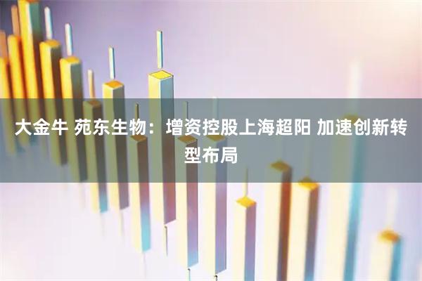 大金牛 苑东生物：增资控股上海超阳 加速创新转型布局