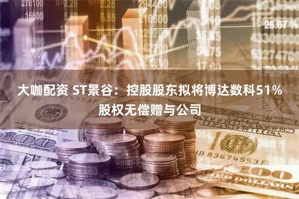 大咖配资 ST景谷：控股股东拟将博达数科51%股权无偿赠与公司
