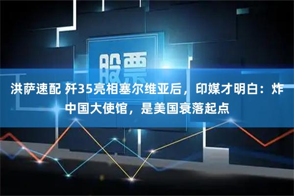 洪萨速配 歼35亮相塞尔维亚后，印媒才明白：炸中国大使馆，是美国衰落起点