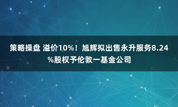 策略操盘 溢价10%！旭辉拟出售永升服务8.24%股权予伦敦一基金公司