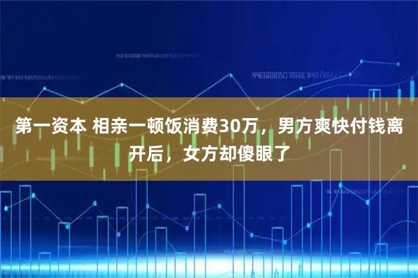 第一资本 相亲一顿饭消费30万，男方爽快付钱离开后，女方却傻眼了