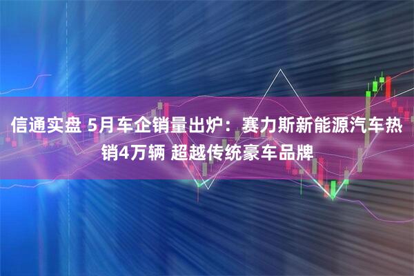 信通实盘 5月车企销量出炉：赛力斯新能源汽车热销4万辆 超越传统豪车品牌