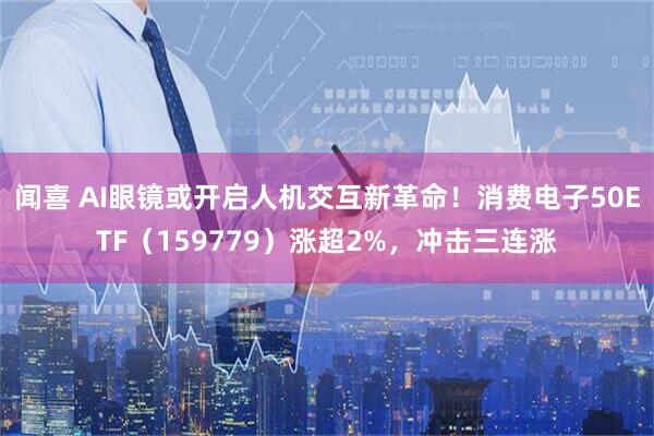 闻喜 AI眼镜或开启人机交互新革命！消费电子50ETF（159779）涨超2%，冲击三连涨