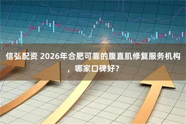 信弘配资 2026年合肥可靠的腹直肌修复服务机构，哪家口碑好？