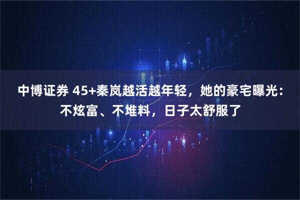 中博证券 45+秦岚越活越年轻，她的豪宅曝光：不炫富、不堆料，日子太舒服了