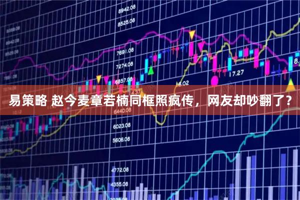 易策略 赵今麦章若楠同框照疯传，网友却吵翻了？