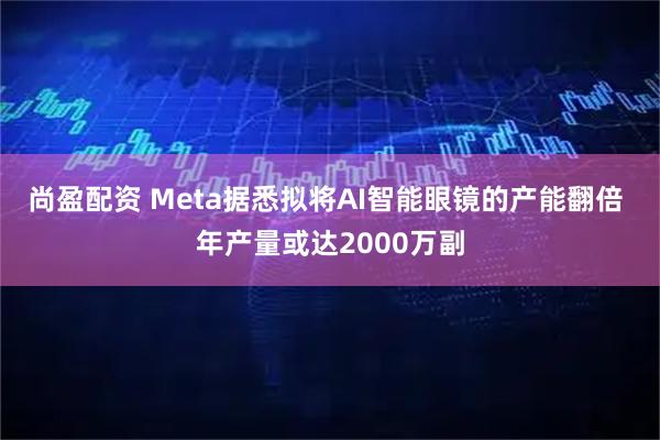 尚盈配资 Meta据悉拟将AI智能眼镜的产能翻倍 年产量或达2000万副