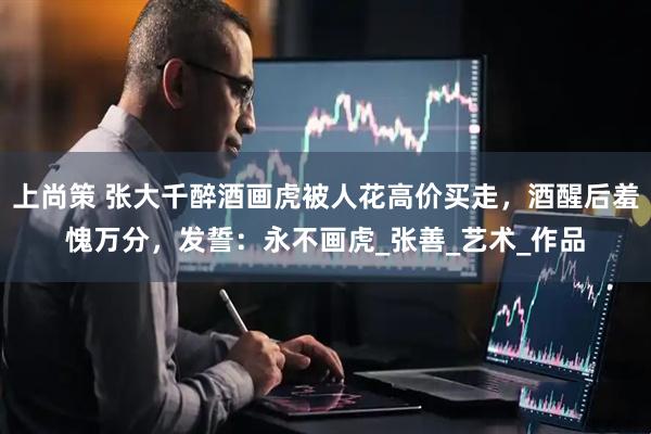 上尚策 张大千醉酒画虎被人花高价买走，酒醒后羞愧万分，发誓：永不画虎_张善_艺术_作品