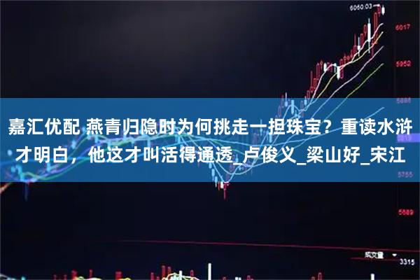 嘉汇优配 燕青归隐时为何挑走一担珠宝？重读水浒才明白，他这才叫活得通透_卢俊义_梁山好_宋江