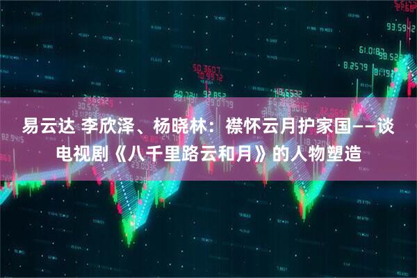 易云达 李欣泽、杨晓林：襟怀云月护家国——谈电视剧《八千里路云和月》的人物塑造